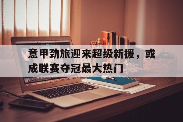 意甲劲旅迎来超级新援，或成联赛夺冠最大热门