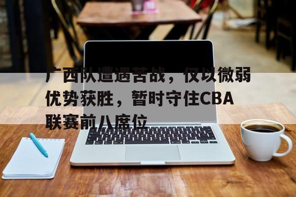 广西队遭遇苦战，仅以微弱优势获胜，暂时守住CBA联赛前八席位